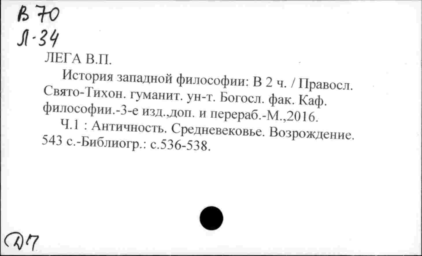 ﻿ЛЕГА В.П.
История западной философии: В 2 ч. / Правосл. Свято-Тихон. туманит, ун-т. Богосл. фак. Каф. философии.-3-е изд.,доп. и перераб.-М.,2016.
4.1 : Античность. Средневековье. Возрождение. 543 с.-Библиогр.: с.536-538.